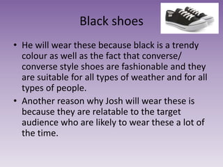 Black shoes
• He will wear these because black is a trendy
colour as well as the fact that converse/
converse style shoes are fashionable and they
are suitable for all types of weather and for all
types of people.
• Another reason why Josh will wear these is
because they are relatable to the target
audience who are likely to wear these a lot of
the time.
 