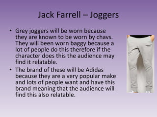 Jack Farrell – Joggers
• Grey joggers will be worn because
they are known to be worn by chavs.
They will been worn baggy because a
lot of people do this therefore if the
character does this the audience may
find it relatable.
• The brand of these will be Adidas
because they are a very popular make
and lots of people want and have this
brand meaning that the audience will
find this also relatable.
 