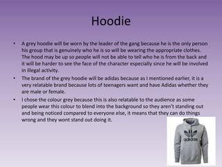 Hoodie
• A grey hoodie will be worn by the leader of the gang because he is the only person
his group that is genuinely who he is so will be wearing the appropriate clothes.
The hood may be up so people will not be able to tell who he is from the back and
it will be harder to see the face of the character especially since he will be involved
in illegal activity.
• The brand of the grey hoodie will be adidas because as I mentioned earlier, it is a
very relatable brand because lots of teenagers want and have Adidas whether they
are male or female.
• I chose the colour grey because this is also relatable to the audience as some
people wear this colour to blend into the background so they aren't standing out
and being noticed compared to everyone else, it means that they can do things
wrong and they wont stand out doing it.
 