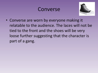 Converse
• Converse are worn by everyone making it
relatable to the audience. The laces will not be
tied to the front and the shoes will be very
loose further suggesting that the character is
part of a gang.
 