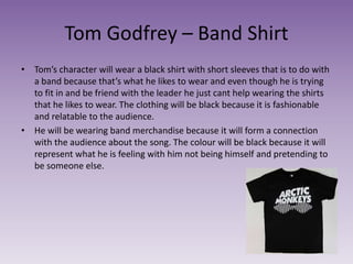 Tom Godfrey – Band Shirt
• Tom’s character will wear a black shirt with short sleeves that is to do with
a band because that’s what he likes to wear and even though he is trying
to fit in and be friend with the leader he just cant help wearing the shirts
that he likes to wear. The clothing will be black because it is fashionable
and relatable to the audience.
• He will be wearing band merchandise because it will form a connection
with the audience about the song. The colour will be black because it will
represent what he is feeling with him not being himself and pretending to
be someone else.
 