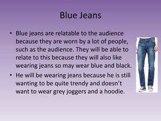 Blue Jeans
• Blue jeans are relatable to the audience
because they are worn by a lot of people,
such as the audience. They will be able to
relate to this because they will also like
wearing jeans so may wear blue and black.
• He will be wearing jeans because he is still
wanting to be quite trendy and doesn’t
want to wear grey joggers and a hoodie.
 