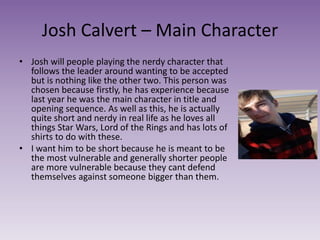 Josh Calvert – Main Character
• Josh will people playing the nerdy character that
follows the leader around wanting to be accepted
but is nothing like the other two. This person was
chosen because firstly, he has experience because
last year he was the main character in title and
opening sequence. As well as this, he is actually
quite short and nerdy in real life as he loves all
things Star Wars, Lord of the Rings and has lots of
shirts to do with these.
• I want him to be short because he is meant to be
the most vulnerable and generally shorter people
are more vulnerable because they cant defend
themselves against someone bigger than them.
 
