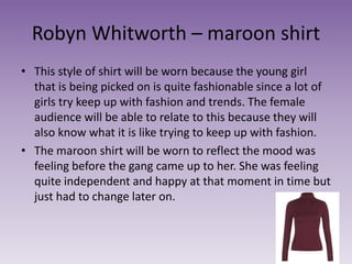 Robyn Whitworth – maroon shirt
• This style of shirt will be worn because the young girl
that is being picked on is quite fashionable since a lot of
girls try keep up with fashion and trends. The female
audience will be able to relate to this because they will
also know what it is like trying to keep up with fashion.
• The maroon shirt will be worn to reflect the mood was
feeling before the gang came up to her. She was feeling
quite independent and happy at that moment in time but
just had to change later on.
 
