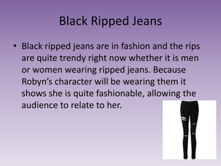 Black Ripped Jeans
• Black ripped jeans are in fashion and the rips
are quite trendy right now whether it is men
or women wearing ripped jeans. Because
Robyn’s character will be wearing them it
shows she is quite fashionable, allowing the
audience to relate to her.
 