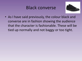 Black converse
• As I have said previously, the colour black and
converse are in fashion showing the audience
that the character is fashionable. These will be
tied up normally and not baggy or too tight.
 
