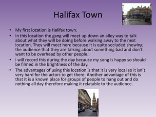 Halifax Town
• My first location is Halifax town.
• In this location the gang will meet up down an alley way to talk
about what they will be doing before walking away to the next
location. They will meet here because it is quite secluded showing
the audience that they are talking about something bad and don’t
want to be overhead by other people.
• I will record this during the day because my song is happy so should
be filmed in the brightness of the day.
• The advantages of using this location is that it is very local so it isn’t
very hard for the actors to get there. Another advantage of this is
that it is a known place for groups of people to hang out and do
nothing all day therefore making it relatable to the audience.
 