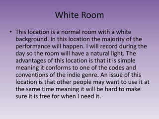 White Room
• This location is a normal room with a white
background. In this location the majority of the
performance will happen. I will record during the
day so the room will have a natural light. The
advantages of this location is that it is simple
meaning it conforms to one of the codes and
conventions of the indie genre. An issue of this
location is that other people may want to use it at
the same time meaning it will be hard to make
sure it is free for when I need it.
 