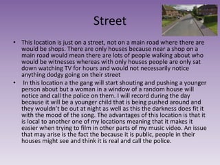 Street
• This location is just on a street, not on a main road where there are
would be shops. There are only houses because near a shop on a
main road would mean there are lots of people walking about who
would be witnesses whereas with only houses people are only sat
down watching TV for hours and would not necessarily notice
anything dodgy going on their street
• In this location a the gang will start shouting and pushing a younger
person about but a woman in a window of a random house will
notice and call the police on them. I will record during the day
because it will be a younger child that is being pushed around and
they wouldn’t be out at night as well as this the darkness does fit it
with the mood of the song. The advantages of this location is that it
is local to another one of my locations meaning that it makes it
easier when trying to film in other parts of my music video. An issue
that may arise is the fact the because it is public, people in their
houses might see and think it is real and call the police.
 