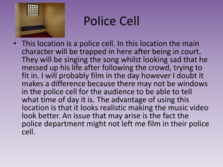 Police Cell
• This location is a police cell. In this location the main
character will be trapped in here after being in court.
They will be singing the song whilst looking sad that he
messed up his life after following the crowd, trying to
fit in. I will probably film in the day however I doubt it
makes a difference because there may not be windows
in the police cell for the audience to be able to tell
what time of day it is. The advantage of using this
location is that it looks realistic making the music video
look better. An issue that may arise is the fact the
police department might not left me film in their police
cell.
 
