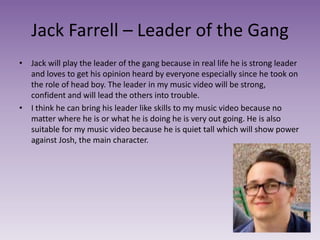 Jack Farrell – Leader of the Gang
• Jack will play the leader of the gang because in real life he is strong leader
and loves to get his opinion heard by everyone especially since he took on
the role of head boy. The leader in my music video will be strong,
confident and will lead the others into trouble.
• I think he can bring his leader like skills to my music video because no
matter where he is or what he is doing he is very out going. He is also
suitable for my music video because he is quiet tall which will show power
against Josh, the main character.
 
