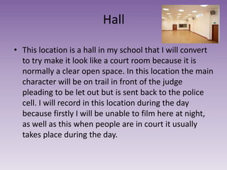 Hall
• This location is a hall in my school that I will convert
to try make it look like a court room because it is
normally a clear open space. In this location the main
character will be on trail in front of the judge
pleading to be let out but is sent back to the police
cell. I will record in this location during the day
because firstly I will be unable to film here at night,
as well as this when people are in court it usually
takes place during the day.
 