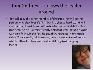 Tom Godfrey – Follows the leader
around
• Tom will play the other member of the gang, he will be the
person who also doesn’t fit in but is trying so hard to, he will
also be the closest friend of the leader. He is suitable for this
role because he is a very friendly person in real life and always
wants to fit in which I feel he could try recreate in my music
video. Tom is really tall however, he is a very awkward person
which still makes him more vulnerable against the gang
leader.
 