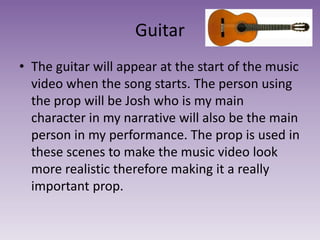 Guitar
• The guitar will appear at the start of the music
video when the song starts. The person using
the prop will be Josh who is my main
character in my narrative will also be the main
person in my performance. The prop is used in
these scenes to make the music video look
more realistic therefore making it a really
important prop.
 