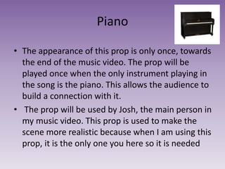 Piano
• The appearance of this prop is only once, towards
the end of the music video. The prop will be
played once when the only instrument playing in
the song is the piano. This allows the audience to
build a connection with it.
• The prop will be used by Josh, the main person in
my music video. This prop is used to make the
scene more realistic because when I am using this
prop, it is the only one you here so it is needed
 