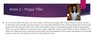Actor 2 – Poppy Tiller
 For my second actor, the girl in the music video, I will be using Poppy Tiller. I have chosen to use her as she is
an attractive young female, who the audience can associate themselves with as she would be part of the target
audience for the song and artist. She is also comfortable acting in scenes wearing little clothing (underwear)
which is a common feature in many pop music videos, especially many of Justin Bieber’s videos. Therefore, this
makes the video look more professional and realistic and also appeals to all the ages and genders of the target
audience who like and expect to see this for this genre of music.
 