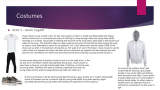 Costumes
 Actor 1 – Aaron Cogdell
I have chosen to use a white t-shirt, for two main reasons. Firstly it is simple and fashionable with todays
fashion trends and is a commonly warn piece of clothing by many teenage males and young male adults.
Secondly, it is a similar, casual style of clothing that the artist of the song wears, particularly in the actual music
video for the song. This therefore helps me style myself (as the actor) to look like the artist singing the song
to make it more believable to watch for my audience. This T-shirt will be warn and be visible in 80% of the
shots such as when in the bedroom, driving the car, the ‘walk of art’ and in Ferndown. I have chosen to use the
colour white as it opposes the colour red when the two characters are together and also portrays love and
promise, the connotation of a white rose and enhances the lyrical meaning sung (lip synced) by actor 1.
For the scenes being shot at outdoor locations such as in the ‘walk of art’, in the
car and out in Ferndown I will be wearing black skinny jeans. I have chosen to
wear these as they are currently a fashionable style of clothing, commonly seen
on young males. Therefore, this style of clothing is expected to be warn by
young males and the audience especially young males can relate to it.
In terms of footwear, I will be wearing grey Nike SB trainers, again as they are a modern, fashionable
choice of footwear and are a common style for young male adults to be seen wearing. Again,
accurately representing young males and meeting the expectations of the audience.
For most of the outdoor shots I will
occasionally be wearing a grey zipper
hoodie to mix up the style and clothing
seen throughout the video. I have chosen
a hoodie again due to its commonality in
fashion trends today, for either males or
females and is an expected choice of
clothing for somebody of my (the actor’s)
age.
 