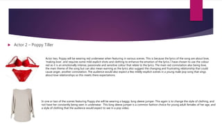  Actor 2 – Poppy Tiller
Actor two, Poppy will be wearing red underwear when featuring in various scenes. This is because the lyrics of the song are about love,
‘making love’, and requires some mild explicit shots and clothing to enhance the emotion of the lyrics. I have chosen to use the colour
red as it is an emotionally intense, passionate and sensitive colour that relate to the lyrics. The main red connotation also being love,
the main theme of the song but can also mean warning as the lyrics also suggest the changing and frustrating relationship that could
cause anger, another connotation. The audience would also expect a few mildly-explicit scenes in a young male pop song that sings
about love relationships so this meets there expectations.
In one or two of the scenes featuring Poppy she will be wearing a baggy, long sleeve jumper. This again is to change the style of clothing, and
not have her constantly being seen in underwear. This long sleeve jumper is a common fashion choice for young adult females of her age, and
a style of clothing that the audience would expect to see in a pop video.
 