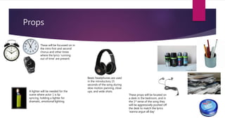 Props
These props will be located on
a desk in the bedroom, and in
the 1st verse of the song they
will be aggressively pushed off
the desk to match the lyrics
‘wanna argue all day’
These will be focussed on in
the intro first and second
chorus and other times
where the lyrics ‘running
out of time’ are present.
A lighter will be needed for the
scene where actor 1 is lip
syncing, holding a lighter for
dramatic, emotional lighting.
Beats headphones are used
in the introductory 15
seconds of the song during
slow motion panning, close
ups, and wide shots.
 