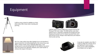 Equipment
I will be using a tripod to stabilise my shots
either when still or even when tracking and
panning.
I will be using a Cannon 600d and a Cannon G7X for the
filming of the music video. The 600d will be used when
specific focus is required to separate the foreground and
background content and for tripod mounted shots and I
will use the G7X for sharper, hand held shots and medium
close-up lip syncing.
All of my video will be shot after daylight hours and therefore I
require some form of artificial lighting for the correct focus and
affect. I will be mainly using a bedside table lamp, in the
background to cast just enough light for the detail of my actors’
faces and actions but still leave shadows and a dark border to
enhance the impact of the lyrics.
I may also be needed a lens filter if
I need to adapt the contrast, focus
and lighting of some outdoor
shots such as under streetlights,
tunnel lights and car lights.
 