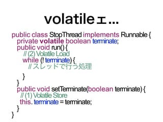 volatileェ...
public class StopThread implements Runnable {
  private volatile boolean terminate;
  public void run() {
      // (2) Volatile Load
     while (! terminate) {
         // スレッドで行う処理
     }
  }
  public void setTerminate(boolean terminate) {
    // (1) Volatile Store
    this. terminate = terminate;
  }
}
 