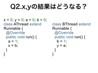 Q2.x,yの結果はどうなる？
x = 0; y = 0; a = 0; b = 0;
class AThread extend          class BThread extend
Runnable {                    Runnable {
  @Override                     @Override
  public void run() {           public void run() {
    a = 1;                        b = 1;
    x = b;                        y = a;
  }                             }
}                             }
 