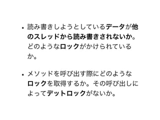 • 読み書きしようとしているデータが他
 のスレッドから読み書きされないか。
 どのようなロックがかけられている
 か。

• メソッドを呼び出す際にどのような
 ロックを取得するか。その呼び出しに
 よってデットロックがないか。
 