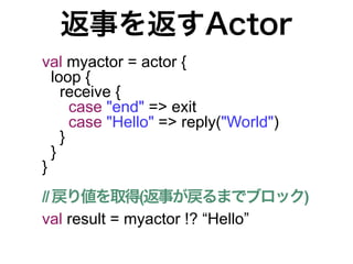 返事を返すActor
val myactor = actor {
  loop {
    receive {
      case "end" => exit
      case "Hello" => reply("World")
    }
  }
}
// 戻り値を取得(返事が戻るまでブロック)
val result = myactor !? “Hello”
 