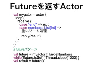 Futureを返すActor
val myactor = actor {
   loop {
     receive {
       case "end" => exit
       case numbers: List[Int] =>
        重いソート処理
        reply(result)
     }
   }
}
// futureパターン
val future = myactor !! largeNumbers
while(!future.isSet){ Thread.sleep(1000) }
val result = future()
 