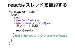 reactはスレッドを節約する
val myactor = actor {
  loop {
    react {
       case "end" => exit
       case numbers: List[Int] =>
        重いソート処理
        reply(result)
    }
    // 制御を返さないので,ここは実行できない
  }
}
 