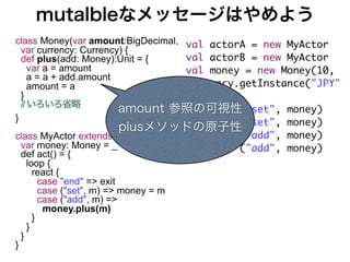 mutalbleなメッセージはやめよう
class Money(var amount:BigDecimal, val actorA = new MyActor
  var currency: Currency) {
  def plus(add: Money):Unit = {    val actorB = new MyActor
     var a = amount                val money = new Money(10,
     a = a + add.amount
     amount = a                    Currency.getInstance("JPY"
  }                                ))
  // いろいろ省略
                        amount 参照の可視性
                                   actorA ! ("set", money)
}                                  actorB ! ("set", money)
                        plusメソッドの原子性
class MyActor extends Actor {          actorA ! ("add", money)
  var money: Money = _                 actorB ! ("add", money)
  def act() = {
    loop {
      react {
        case "end" => exit
        case ("set", m) => money = m
        case ("add", m) =>
         money.plus(m)
      }
    }
  }
}
 