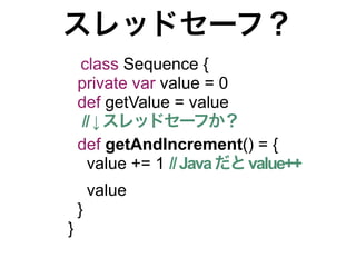 スレッドセーフ？
    class Sequence {
    private var value = 0
    def getValue = value
    // ↓ スレッドセーフか？
    def getAndIncrement() = {
     value += 1 // Java だと value++
        value
    }
}
 