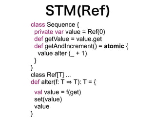 STM(Ref)
class Sequence {
  private var value = Ref(0)
  def getValue = value.get
  def getAndIncrement() = atomic {
    value alter (_ + 1)
  }
}
class Ref[T] ...
def alter(f: T T): T = {
    val value = f(get)
    set(value)
    value
}
 