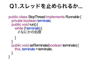 Q1.スレッドを止められるか...
public class StopThread implements Runnable {
 private boolean terminate;
 public void run() {
   while (! terminate) {
      // なにかの処理
      }
    }
    public void setTerminate(boolean terminate) {
      this. terminate = terminate;
    }
}
 