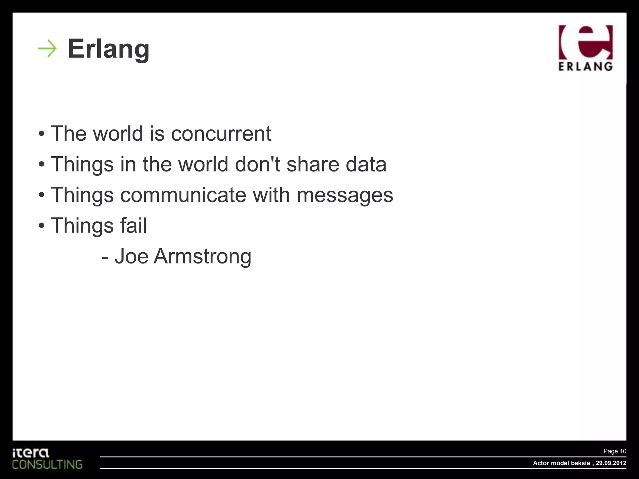 Erlang


• The world is concurrent
• Things in the world don't share data
• Things communicate with messages
• Things fail
       - Joe Armstrong




                                                                Page 10
                                         Actor model baksia , 29.09.2012
 