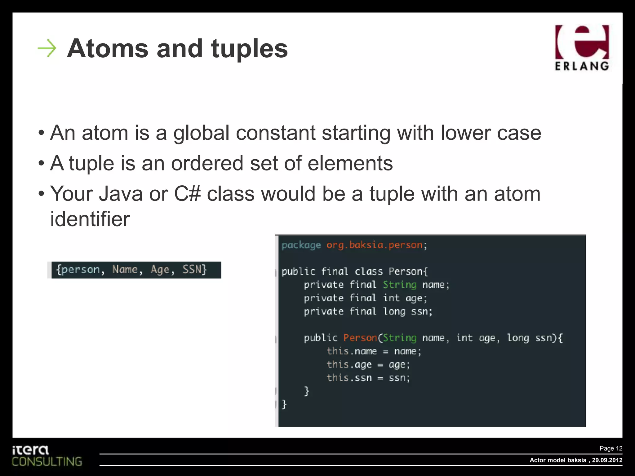 Atoms and tuples


• An atom is a global constant starting with lower case
• A tuple is an ordered set of elements
• Your Java or C# class would be a tuple with an atom
  identifier




                                                                            Page 12
                                                     Actor model baksia , 29.09.2012
 