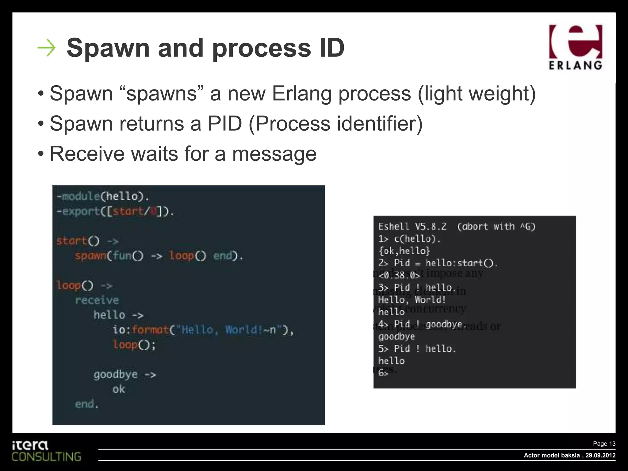 Spawn and process ID
• Spawn “spawns” a new Erlang process (light weight)
• Spawn returns a PID (Process identifier)
• Receive waits for a message




                                                                         Page 13
                                                  Actor model baksia , 29.09.2012
 