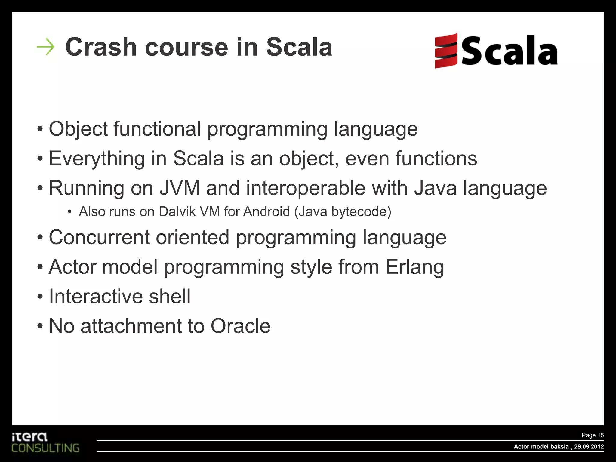 Crash course in Scala


• Object functional programming language
• Everything in Scala is an object, even functions
• Running on JVM and interoperable with Java language
   • Also runs on Dalvik VM for Android (Java bytecode)

• Concurrent oriented programming language
• Actor model programming style from Erlang
• Interactive shell
• No attachment to Oracle




                                                                                 Page 15
                                                          Actor model baksia , 29.09.2012
 