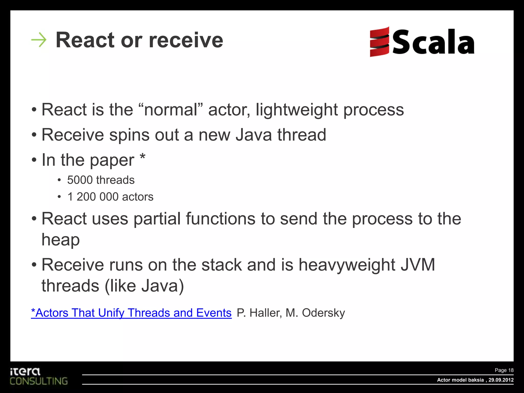React or receive


• React is the “normal” actor, lightweight process
• Receive spins out a new Java thread
• In the paper *
    • 5000 threads
    • 1 200 000 actors

• React uses partial functions to send the process to the
  heap
• Receive runs on the stack and is heavyweight JVM
  threads (like Java)
*Actors That Unify Threads and Events P. Haller, M. Odersky



                                                                                     Page 18
                                                              Actor model baksia , 29.09.2012
 