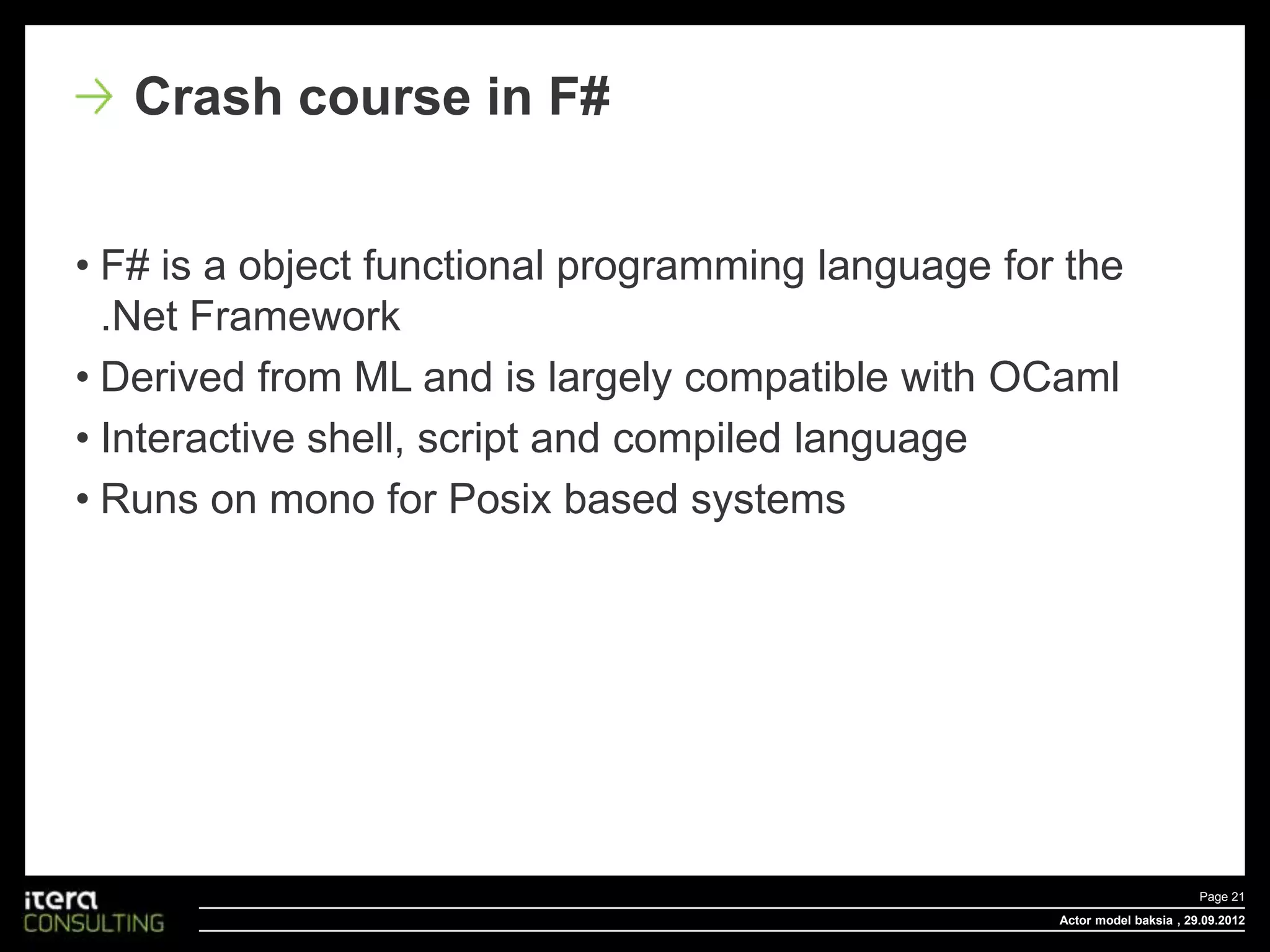 Crash course in F#


• F# is a object functional programming language for the
  .Net Framework
• Derived from ML and is largely compatible with OCaml
• Interactive shell, script and compiled language
• Runs on mono for Posix based systems




                                                                           Page 21
                                                    Actor model baksia , 29.09.2012
 