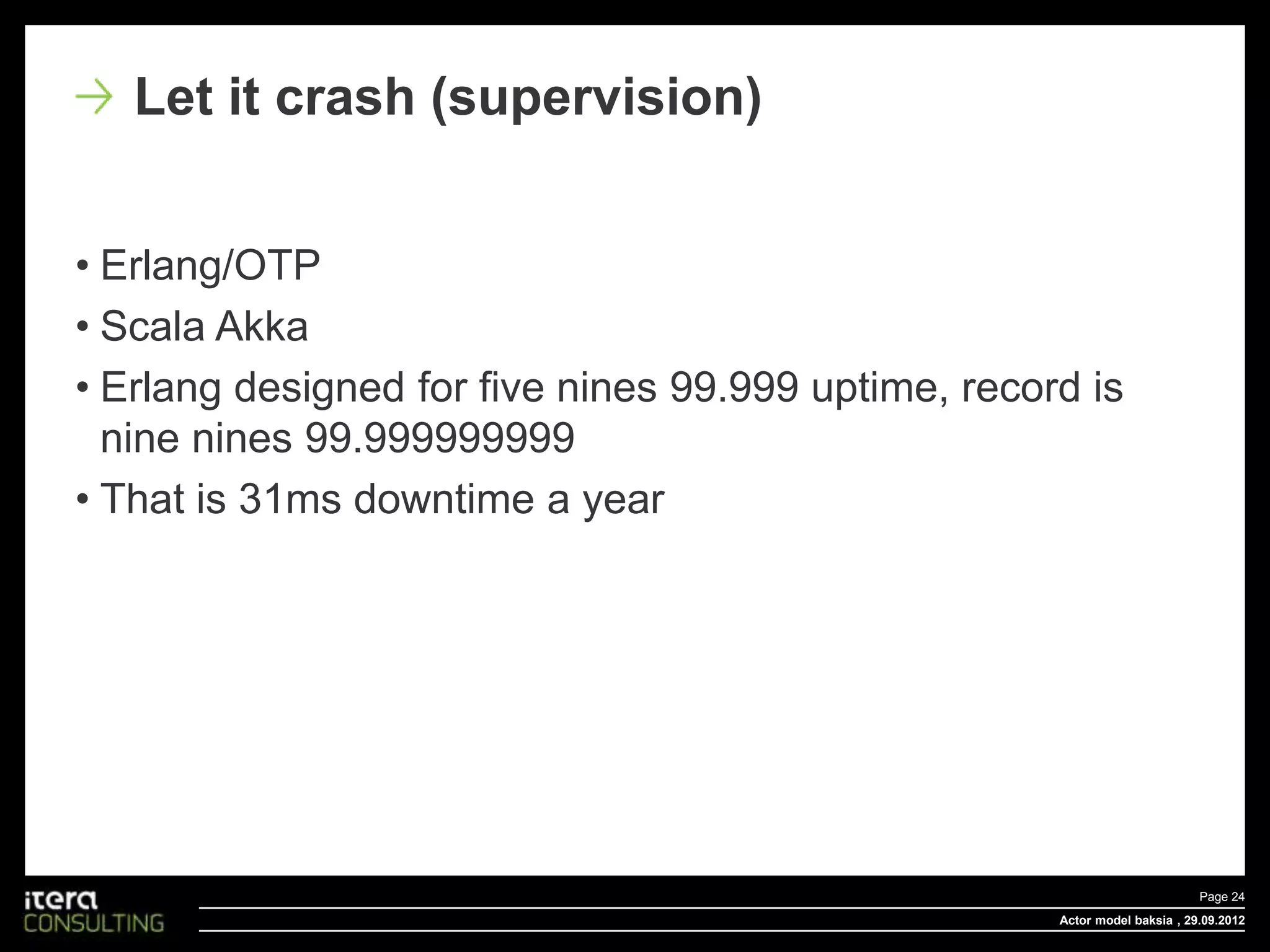 Let it crash (supervision)


• Erlang/OTP
• Scala Akka
• Erlang designed for five nines 99.999 uptime, record is
  nine nines 99.999999999
• That is 31ms downtime a year




                                                                            Page 24
                                                     Actor model baksia , 29.09.2012
 