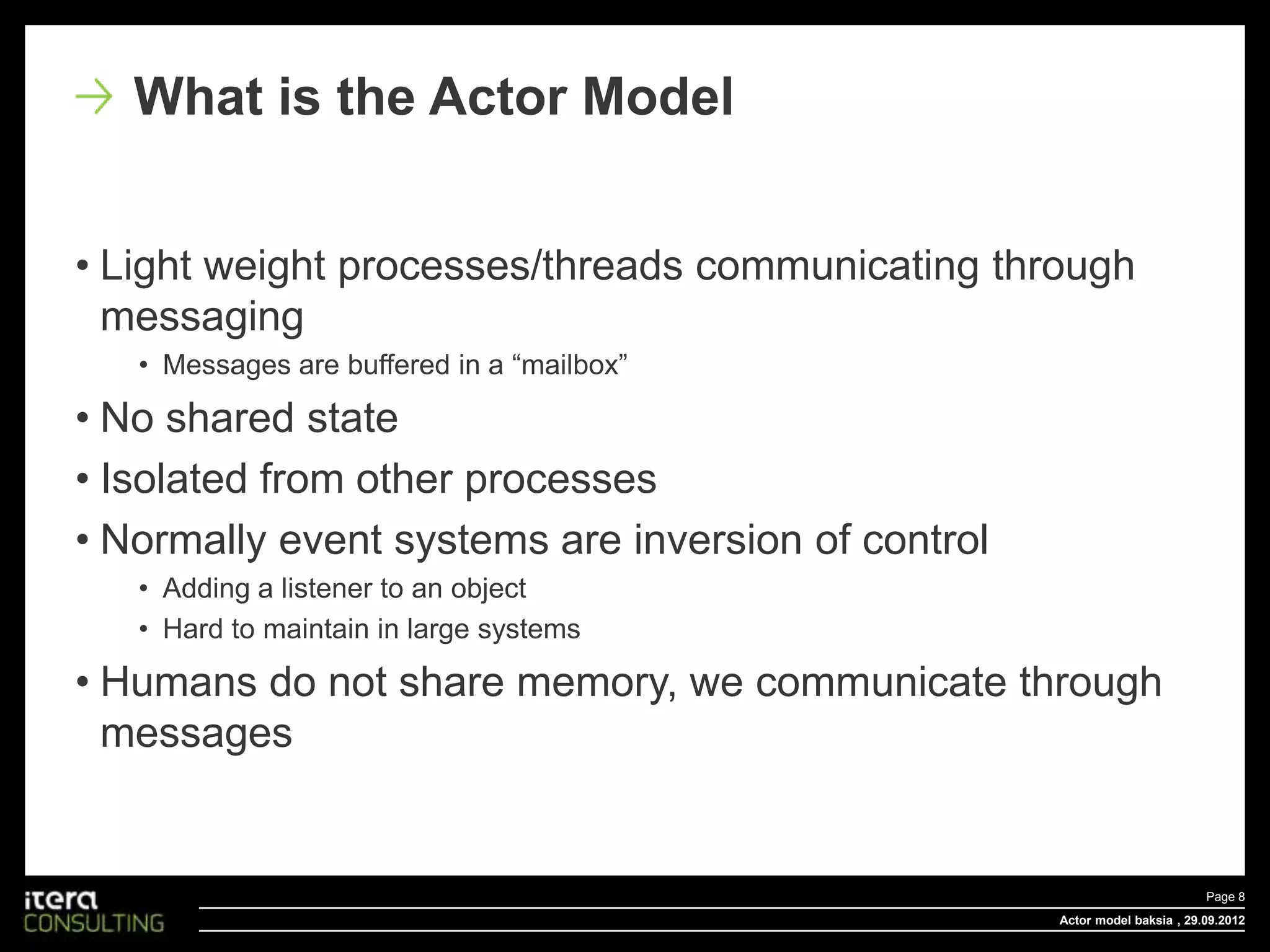 What is the Actor Model


• Light weight processes/threads communicating through
  messaging
   • Messages are buffered in a “mailbox”

• No shared state
• Isolated from other processes
• Normally event systems are inversion of control
   • Adding a listener to an object
   • Hard to maintain in large systems

• Humans do not share memory, we communicate through
  messages


                                                                            Page 8
                                                    Actor model baksia , 29.09.2012
 