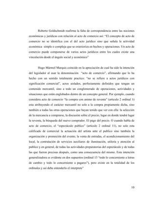 Roberto Goldschmidt reafirma la falta de correspondencia entre las nociones
económicas y jurídicas con relación al acto de comercio así: “El concepto de acto de
comercio no se identifica con el del acto jurídico sino que señala la actividad
económica simple o compleja que se exterioriza en hechos y operaciones. Un acto de
comercio puede componerse de varios actos jurídicos entre los cuales existe una
vinculación desde el ángulo social y económico”

Hugo Mármol Marquis coincide en la apreciación de cual ha sido la intención
del legislador al usar la denominación “acto de comercio”, afirmando que lo ha
hecho con un sentido totalmente practico: “no se refiere a actos jurídicos con
significación comercial”, actos aislados, perfectamente definidos que tengan un
contenido mercantil, sino a todo un conglomerado de operaciones, actividades y
situaciones que están englobados dentro de un concepto general. Por ejemplo, cuando
considera acto de comercio “la compra con animo de reventa” (articulo 2 ordinal 1)
esta atribuyendo el carácter mercantil no solo a la compra propiamente dicha, sino
también a todas las otras operaciones que hayan tenido que ver con ella: la selección
de la mercancía a comprarse, la discusión sobre el precio, lugar en donde tendrá lugar
la reventa, la búsqueda del nuevo comprador. El pago del precio. O cuando habla de
acto de comercio, el “espectáculo publico” (articulo 2 ordinal 11), no solo esta
calificado de comercial la actuación del artista ante el publico sino también la
organización y promoción del evento, la venta de entradas, el acondicionamiento del
local, la contratación de servicios auxiliares de iluminación, utilería y atención al
publico y en general, de todas las actividades preparatorias del espectáculo y de todas
las que fueron precisas después, como una consecuencia del mismo. Esta intención
generalizadora es evidente en dos supuestos (ordinal 13 “todo lo concerniente a letras
de cambio y todo lo concerniente a pagares”), pero existe en la totalidad de los
ordinales y así debe entenderlo el interprete”

10

 