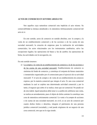 ACTOS DE COMERCIO EN SENTIDO ABSOLUTO

Son aquellos cuya naturaleza comercial esta implícita al acto mismo. Su
comerciabilidad se destaca atendiendo a la naturaleza intrínsecamente comercial del
acto en si.

En este sentido, actos de comercio en sentido absoluto, son: la compra y la
venta de un establecimiento comercial y de las acciones o de las cuotas de una
sociedad mercantil; la creación de empresas para la realización de actividades
comerciales; los actos relacionados con los instrumentos cambiarios, salvo las
excepciones legales; las operaciones de banco y las de cambio; las operaciones de
bolsa, las actividades con la navegación, etc.

En este sentido tenemos:
a) La compra y la venta de un establecimiento de comercio y la de las acciones o
de las cuotas de una sociedad mercantil: Establecimiento de comercio es
sinónimo de fondo de comercio, y constituye el conjunto de bienes materiales
e inmateriales organizados por el comerciante para el ejercicio de su actividad
mercantil. Y el acto de compra o de venta de un establecimiento de comercio
expreso, por la materia comercial que integra el acto. Es una cosa comercial
mediante la cual se explota una determinada actividad comercial y por lo
tanto, el negocio que sobre el se realice, tiene que ser comercial. No puede ser
de otra índole. Igual naturaleza debe tener si a cambio de celebrarse una venta,
se realiza un arrendamiento, pues el objeto de dicho contrato lo constituye una
cosa de naturaleza estrictamente comercial. La venta o la compra de acciones
o de cuotas de una sociedad mercantil, no civil, es un acto de comercio por
cuanto dichos títulos o derechos, integran el patrimonio de una persona
jurídico comercial (sociedad), y mal puede originarse de un negocio de una
cosa comercial, otro que no lo siga siendo.
14

 