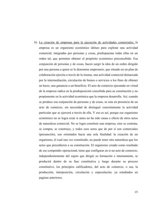 b) La creación de empresas para la ejecución de actividades comerciales: la
empresa es un organismo económico idóneo para explotar una actividad
comercial, integradas por personas y cosas, predispuestas todas ellas en un
orden tal, que permiten obtener el propósito económico preconcebido. Esa
conjunción de personas y de cosas, hacen surgir la idea de un orden dirigido
por una persona a quien se le denomina empresario, que situado en un plan de
colaboración ejercita a través de la misma, una actividad comercial demarcada
por la intermediación, circulación de bienes o servicios a los fines de obtener
un lucro, una ganancia o un beneficio. El acto de comercio ejecutado en virtud
de la empresa radica en la predisposición concebida para su constitución y no
propiamente en la actividad económica que la empresa desarrolla. Así, cuando
se produce esa conjunción de personas y de cosas, se esta en presencia de un
acto de comercio, sin necesidad de distinguir concretamente la actividad
particular que se ejercerá a través de ella. Y eso es así, porque ese organismo
económico no se logra crear si antes no ha sido causa o efecto de otros actos
de naturaleza comercial. No se logra constituir una empresa, sino se contrata,
se compra, se construye, y todos esos actos que de por sí son comerciales
(presunción), son orientados hacia una sola finalidad: la creación de un
organismo, el cual una vez constituido, no puede tener otra naturaleza que los
actos que precedieron a su constitución. El organismo creado como resultado
de ese compendio operacional, tiene que configurar en si un acto de comercio,
independientemente del sujeto que dirigió su formación e internamente, se
producirá dentro de su fase constitutiva y luego durante su proceso
constitutivo, los principios calificadores, del acto de comercio, o sea, la
producción, interposición, circulación y especulación, ya estudiados en
paginas anteriores.

15

 