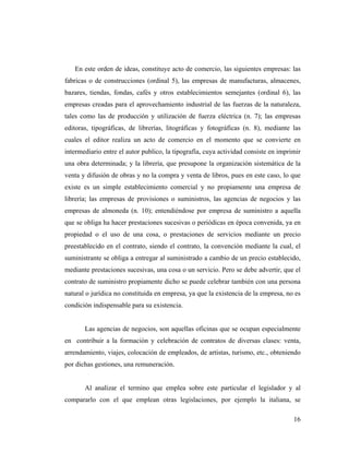 En este orden de ideas, constituye acto de comercio, las siguientes empresas: las
fabricas o de construcciones (ordinal 5), las empresas de manufacturas, almacenes,
bazares, tiendas, fondas, cafés y otros establecimientos semejantes (ordinal 6), las
empresas creadas para el aprovechamiento industrial de las fuerzas de la naturaleza,
tales como las de producción y utilización de fuerza eléctrica (n. 7); las empresas
editoras, tipográficas, de librerías, litográficas y fotográficas (n. 8), mediante las
cuales el editor realiza un acto de comercio en el momento que se convierte en
intermediario entre el autor publico, la tipografía, cuya actividad consiste en imprimir
una obra determinada; y la librería, que presupone la organización sistemática de la
venta y difusión de obras y no la compra y venta de libros, pues en este caso, lo que
existe es un simple establecimiento comercial y no propiamente una empresa de
librería; las empresas de provisiones o suministros, las agencias de negocios y las
empresas de almoneda (n. 10); entendiéndose por empresa de suministro a aquella
que se obliga ha hacer prestaciones sucesivas o periódicas en época convenida, ya en
propiedad o el uso de una cosa, o prestaciones de servicios mediante un precio
preestablecido en el contrato, siendo el contrato, la convención mediante la cual, el
suministrante se obliga a entregar al suministrado a cambio de un precio establecido,
mediante prestaciones sucesivas, una cosa o un servicio. Pero se debe advertir, que el
contrato de suministro propiamente dicho se puede celebrar también con una persona
natural o jurídica no constituida en empresa, ya que la existencia de la empresa, no es
condición indispensable para su existencia.

Las agencias de negocios, son aquellas oficinas que se ocupan especialmente
en contribuir a la formación y celebración de contratos de diversas clases: venta,
arrendamiento, viajes, colocación de empleados, de artistas, turismo, etc., obteniendo
por dichas gestiones, una remuneración.

Al analizar el termino que emplea sobre este particular el legislador y al
compararlo con el que emplean otras legislaciones, por ejemplo la italiana, se
16

 