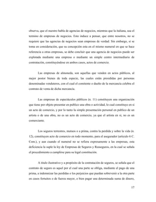 observa, que el nuestro habla de agencias de negocios, mientras que la italiana, usa el
termino de empresas de negocios. Esto induce a pensar, que entre nosotros, no se
requiere que las agencias de negocios sean empresas de verdad. Sin embargo, si se
toma en consideración, que su concepción esta en el mismo numeral en que se hace
referencia a otras empresas, se debe concluir que una agencia de negocios puede ser
explotada mediante una empresa o mediante un simple centro intermediario de
contratación, constituyéndose en ambos casos, actos de comercio.

Las empresas de almoneda, son aquellas que venden en actos públicos, al
mejor postor bienes de toda especie, las cuales están presididas por personas
denominadas venduteros, con el cual el comitente o dueño de la mercancía celebra el
contrato de venta de dicha mercancía.

Las empresas de espectáculos públicos (n. 11) constituyen una organización
que tiene por objeto presentar en publico una obra o actividad, lo cual constituye en si
un acto de comercio, y por lo tanto la simple presentación personal en publico de un
artista o de una obra, no es un acto de comercio, ya que el artista en si, no es un
comerciante.

Los seguros terrestres, mutuos o a prima, contra la perdida y sobre la vida (n.
12), constituyen acto de comercio en todo momento, para el asegurador (articulo 6 C.
Com.), y aun cuando el numeral no se refiera expresamente a las empresas, esta
deficiencia la suple la ley de Empresas de Seguros y Reaseguros, en la cual se señala
el procedimiento a cumplirse para su legal constitución.

A titulo ilustrativo y a propósito de la contratación de seguros, se señala que el
contrato de seguro es aquel por el cual una parte se obliga, mediante el pago de una
prima, a indemnizar las perdidas o los perjuicios que puedan sobrevenir a la otra parte
en casos fortuitos o de fuerza mayor, o bien pagar una determinada suma de dinero,
17

 