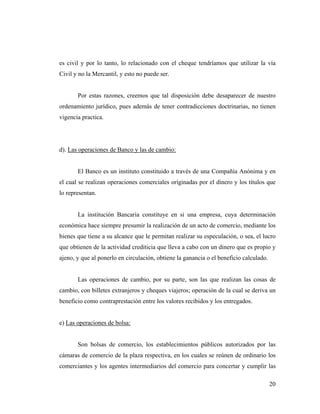es civil y por lo tanto, lo relacionado con el cheque tendríamos que utilizar la vía
Civil y no la Mercantil, y esto no puede ser.

Por estas razones, creemos que tal disposición debe desaparecer de nuestro
ordenamiento jurídico, pues además de tener contradicciones doctrinarias, no tienen
vigencia practica.

d). Las operaciones de Banco y las de cambio:

El Banco es un instituto constituido a través de una Compañía Anónima y en
el cual se realizan operaciones comerciales originadas por el dinero y los títulos que
lo representan.

La institución Bancaria constituye en si una empresa, cuya determinación
económica hace siempre presumir la realización de un acto de comercio, mediante los
bienes que tiene a su alcance que le permitan realizar su especulación, o sea, el lucro
que obtienen de la actividad crediticia que lleva a cabo con un dinero que es propio y
ajeno, y que al ponerlo en circulación, obtiene la ganancia o el beneficio calculado.

Las operaciones de cambio, por su parte, son las que realizan las cosas de
cambio, con billetes extranjeros y cheques viajeros; operación de la cual se deriva un
beneficio como contraprestación entre los valores recibidos y los entregados.

e) Las operaciones de bolsa:

Son bolsas de comercio, los establecimientos públicos autorizados por las
cámaras de comercio de la plaza respectiva, en los cuales se reúnen de ordinario los
comerciantes y los agentes intermediarios del comercio para concertar y cumplir las
20

 