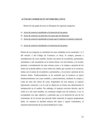 ACTOS DE COMERCIO EN SENTIDO RELATIVO

Dentro de este grupo de actos se distinguen las siguiente categorías:

a) Actos de comercio atendiendo a la intención de las partes.
b) Actos de comercio en atención a la causa que los determina
c) Actos de comercio atendiendo al sujeto que le imprime el carácter comercial.

a) Actos de comercio atendiendo a la intención de las partes:

Dentro de esa categoría se consideran los actos señalados en los numerales 1 y 2
del articulo 2 del Código de Comercio, es decir, la compra, permuta o
arrendamiento de cosas muebles, hechas con animo de revenderlas, permutarlas,
arrendarlas o sub.-arrendarlas en la misma forma o en otra distinta; y la reventa,
permuta o arrendamiento de estas mismas cosas; y la compra o permuta de los
títulos de la deuda publica u otros títulos de crédito que circulen en el comercio,
hecha con el animo de revenderlos o permutarlos; y la reventa o permuta de los
mismos títulos. Tradicionalmente se ha sostenido que el comercio se ejerce
fundamentalmente con cosas muebles, y particularmente, mediante la compra y
venta de estas dos clases de cosas. Erigiéndose de esta manera, el negocio
típicamente comercial y en la cual se objetiviza en forma mas determinante la
interposición en el cambio. Sin embargo, al respecto conviene advertir, que la
venta en si de cosas muebles, no constituye ningún acto de comercio, si no va
acompañado con algo subjetivo y particular que es la intención de uno de los
contratantes de la reventa que precede dicha intención al negocio propiamente
dicho. Es entonces la facultad anímica del sujeto o sujetos contratantes, el
elemento determinante de la comercialidad de la venta.

23

 