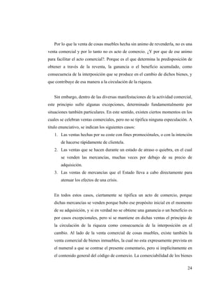 Por lo que la venta de cosas muebles hecha sin animo de revenderla, no es una
venta comercial y por lo tanto no es acto de comercio. ¿Y por que de ese animo
para facilitar el acto comercial?. Porque es el que determina la predisposición de
obtener a través de la reventa, la ganancia o el beneficio acumulado, como
consecuencia de la interposición que se produce en el cambio de dichos bienes, y
que contribuye de esa manera a la circulación de la riqueza.

Sin embargo, dentro de las diversas manifestaciones de la actividad comercial,
este principio sufre algunas excepciones, determinado fundamentalmente por
situaciones también particulares. En este sentido, existen ciertos momentos en los
cuales se celebran ventas comerciales, pero no se tipifica ninguna especulación. A
titulo enunciativo, se indican los siguientes casos:
1. Las ventas hechas por su coste con fines promociónales, o con la intención
de hacerse rápidamente de clientela.
2. Las ventas que se hacen durante un estado de atraso o quiebra, en el cual
se venden las mercancías, muchas veces por debajo de su precio de
adquisición.
3. Las ventas de mercancías que el Estado lleva a cabo directamente para
atenuar los efectos de una crisis.

En todos estos casos, ciertamente se tipifica un acto de comercio, porque
dichas mercancías se venden porque hubo ese propósito inicial en el momento
de su adquisición, y si en verdad no se obtiene una ganancia o un beneficio es
por casos excepcionales, pero si se mantiene en dichas ventas el principio de
la circulación de la riqueza como consecuencia de la interposición en el
cambio. Al lado de la venta comercial de cosas muebles, existe también la
venta comercial de bienes inmuebles, la cual no esta expresamente prevista en
el numeral a que se contrae el presente comentario, pero si implícitamente en
el contenido general del código de comercio. La comerciabilidad de los bienes
24

 